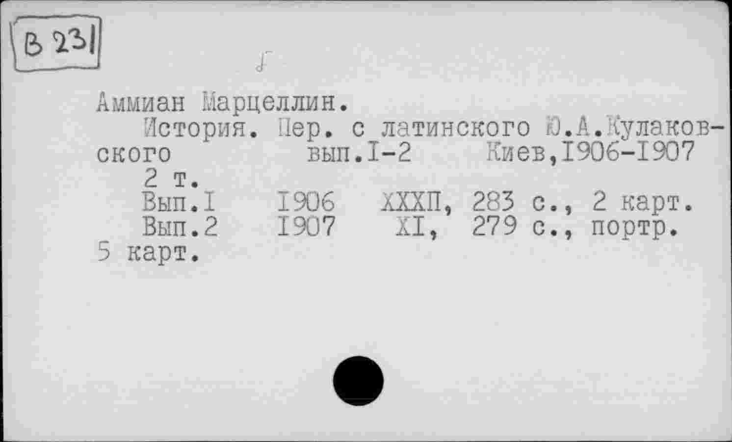 ﻿Аммиан Марцеллин.
История. Пер. с латинского Ю.А.Кулаков-ского	вып.1—2 Киев,1906-1907
2 т.
Вып.1	1906	ХХХП, 283 с., 2 карт.
Вып.2	1907	XI, 279 с., портр.
5 карт.